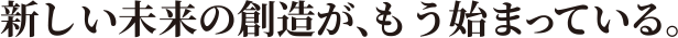 新しい未来の創造が、もう始まっている。